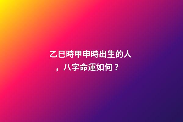 乙巳時甲申時出生的人，八字命運如何？